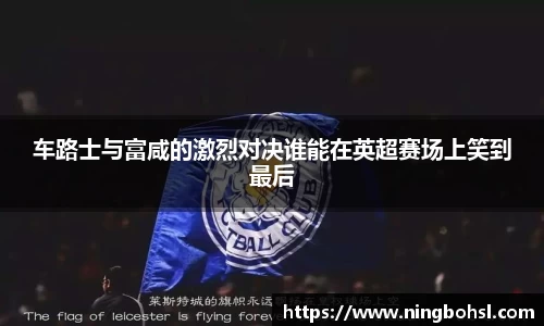 车路士与富咸的激烈对决谁能在英超赛场上笑到最后