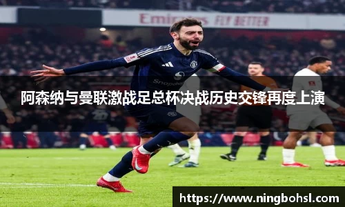 阿森纳与曼联激战足总杯决战历史交锋再度上演